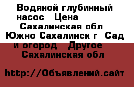 Водяной глубинный насос › Цена ­ 6 000 - Сахалинская обл., Южно-Сахалинск г. Сад и огород » Другое   . Сахалинская обл.